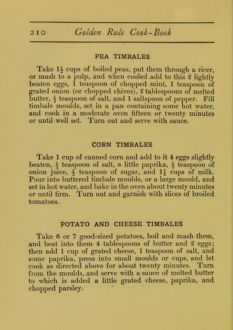 PEA TIMBALES Take 1^ cups of boiled peas, put them through a ricer, or mash to a pulp, and when cooled add to this 2 lightly beaten eggs, 1 teaspoon of chopped mint, 1 teaspoon of grated onion (or chopped chives), 2 tablespoons of melted butter, | teaspoon of salt, and 1 saltspoon of pepper. Fill timbale moulds, set in a pan containing some hot water, and cook in a moderate oven fifteen or twenty minutes or until well set. Turn out and serve with sauce. CORN TIMBALES Take 1 cup of canned corn and add to it 4 eggs slightly beaten, \ teaspoon of salt, a little paprika, ^ teaspoon of onion juice, ^ teaspoon of sugar, and 1J cups of milk. Pour into buttered timbale moulds, or a large mould, and set in hot water, and bake in the oven about twenty minutes or until firm. Turn out and garnish with slices of broiled tomatoes. POTATO AND CHEESE TIMBALES Take 6 or 7 good-sized potatoes, boil and mash them, and beat into them 4 tablespoons of butter and 2 eggs; then add 1 cup of grated cheese, 1 teaspoon of salt, and some paprika, press into small moulds or cups, and let cook as directed above for about twenty minutes. Turn from the moulds, and serve with a sauce of melted butter to which is added a little grated cheese, paprika, and chopped parsley.
