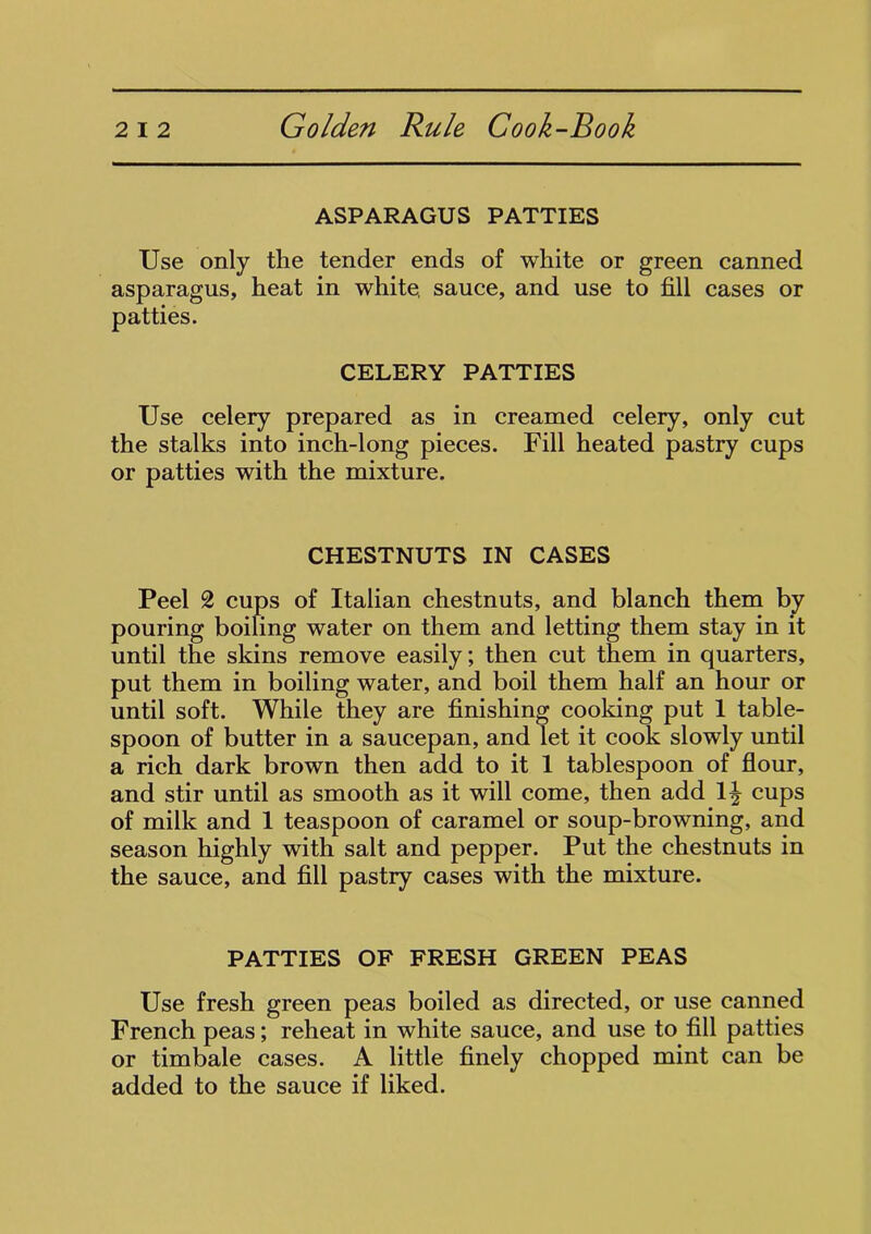 ASPARAGUS PATTIES Use only the tender ends of white or green canned asparagus, heat in white, sauce, and use to fill cases or patties. CELERY PATTIES Use celery prepared as in creamed celery, only cut the stalks into inch-long pieces. Fill heated pastry cups or patties with the mixture. CHESTNUTS IN CASES Peel 2 cups of Italian chestnuts, and blanch them by pouring boiling water on them and letting them stay in it until the skins remove easily; then cut them in quarters, put them in boiling water, and boil them half an hour or until soft. While they are finishing cooking put 1 table- spoon of butter in a saucepan, and let it cook slowly until a rich dark brown then add to it 1 tablespoon of flour, and stir until as smooth as it will come, then add 1^ cups of milk and 1 teaspoon of caramel or soup-browning, and season highly with salt and pepper. Put the chestnuts in the sauce, and fill pastry cases with the mixture. PATTIES OF FRESH GREEN PEAS Use fresh green peas boiled as directed, or use canned French peas; reheat in white sauce, and use to fill patties or timbale cases. A little finely chopped mint can be added to the sauce if liked.