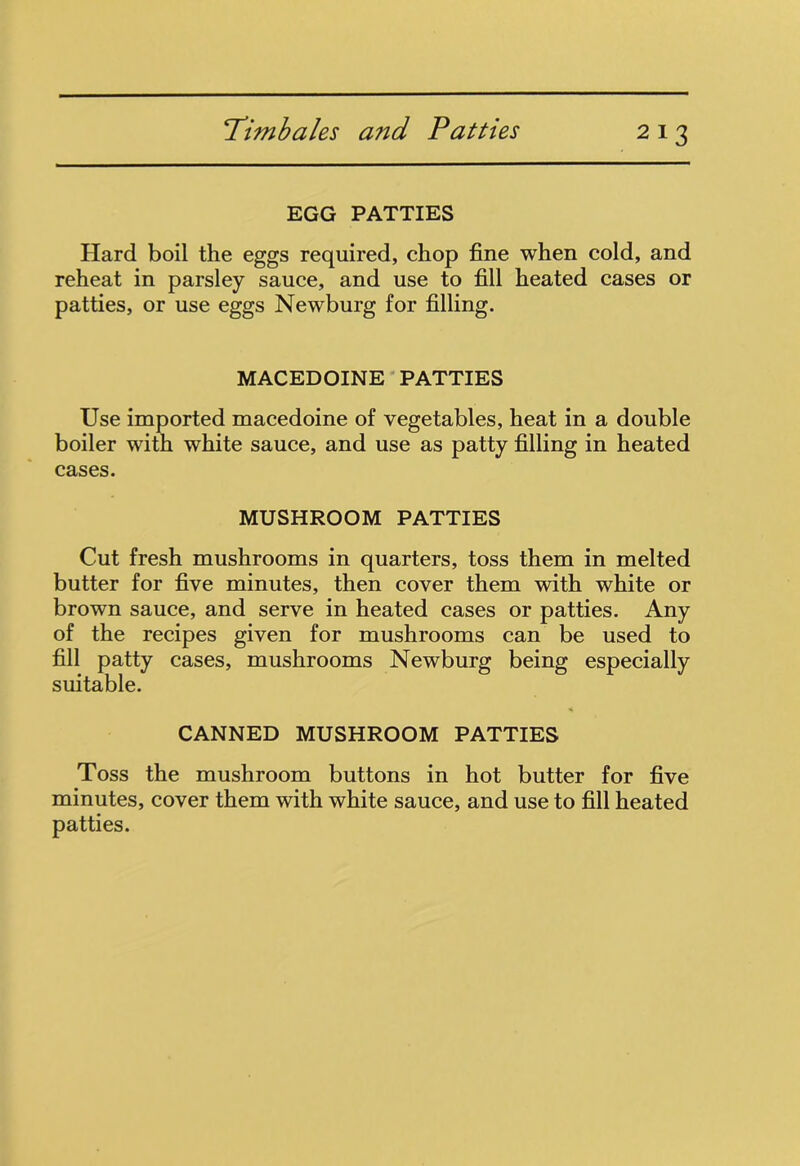 EGG PATTIES Hard boil the eggs required, chop fine when cold, and reheat in parsley sauce, and use to fill heated cases or patties, or use eggs Newburg for filling. MACEDOINE PATTIES Use imported macedoine of vegetables, heat in a double boiler with white sauce, and use as patty filling in heated cases. MUSHROOM PATTIES Cut fresh mushrooms in quarters, toss them in melted butter for five minutes, then cover them with white or brown sauce, and serve in heated cases or patties. Any of the recipes given for mushrooms can be used to fill patty cases, mushrooms Newburg being especially suitable. CANNED MUSHROOM PATTIES Toss the mushroom buttons in hot butter for five minutes, cover them with white sauce, and use to fill heated patties.