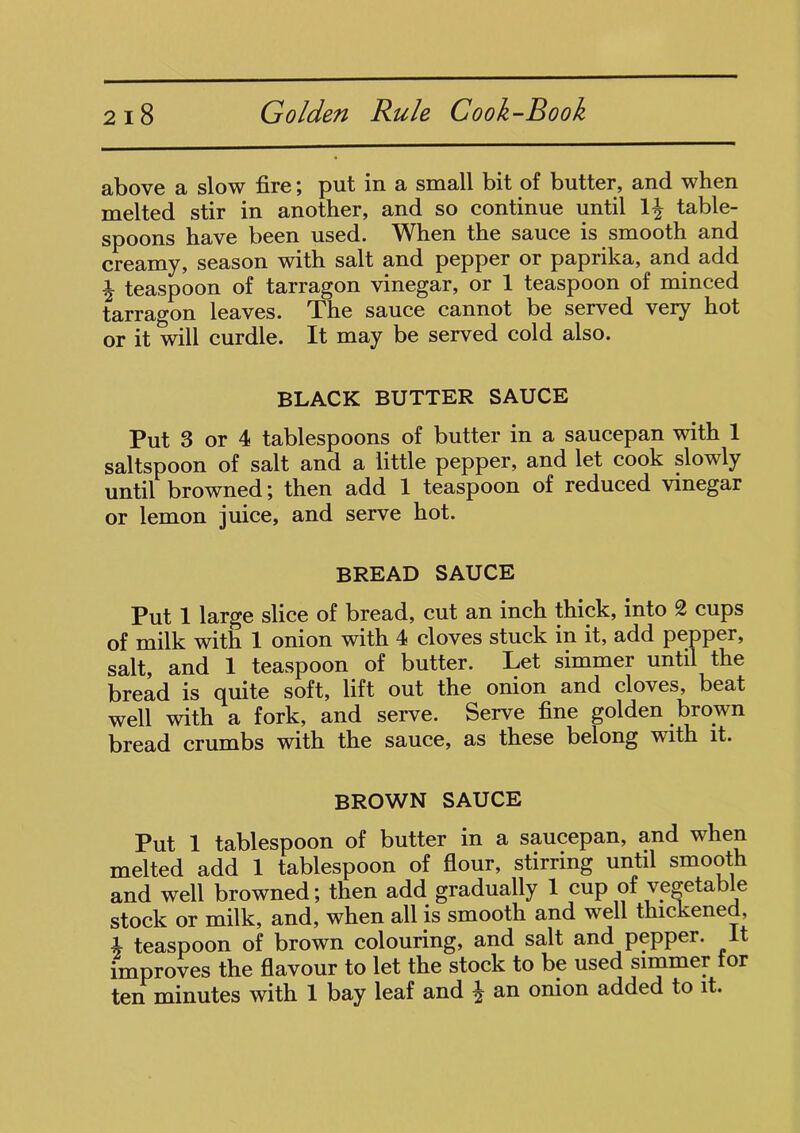 above a slow fire; put in a small bit of butter, and when melted stir in another, and so continue until 1£ table- spoons have been used. When the sauce is smooth and creamy, season with salt and pepper or paprika, and add ^ teaspoon of tarragon vinegar, or 1 teaspoon of minced tarragon leaves. The sauce cannot be served very hot or it will curdle. It may be served cold also. BLACK BUTTER SAUCE Put 3 or 4 tablespoons of butter in a saucepan with 1 saltspoon of salt and a little pepper, and let cook slowly until browned; then add 1 teaspoon of reduced vinegar or lemon juice, and serve hot. BREAD SAUCE Put 1 large slice of bread, cut an inch thick, into 2 cups of milk with 1 onion with 4 cloves stuck in it, add pepper, salt, and 1 teaspoon of butter. Let simmer until the bread is quite soft, lift out the onion and cloves, beat well with a fork, and serve. Serve fine golden brown bread crumbs with the sauce, as these belong with it. BROWN SAUCE Put 1 tablespoon of butter in a saucepan, and when melted add 1 tablespoon of flour, stirring until smooth and well browned; then add gradually 1 cup of vegetable stock or milk, and, when all is smooth and well thickened, A teaspoon of brown colouring, and salt and pepper. It improves the flavour to let the stock to be used simmer tor ten minutes with 1 bay leaf and £ an onion added to it.