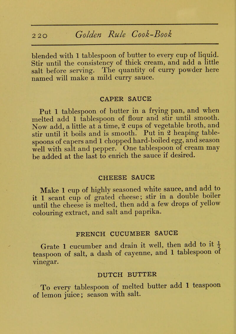 blended with 1 tablespoon of butter to every cup of liquid. Stir until the consistency of thick cream, and add a little salt before serving. The quantity of curry powder here named will make a mild curry sauce. CAPER SAUCE Put 1 tablespoon of butter in a frying pan, and when melted add 1 tablespoon of flour and stir until smooth. Now add, a little at a time, 2 cups of vegetable broth, and stir until it boils and is smooth. Put in 2 heaping table- spoons of capers and 1 chopped hard-boiled egg, and season well with salt and pepper. One tablespoon of cream may be added at the last to enrich the sauce if desired. CHEESE SAUCE Make 1 cup of highly seasoned white sauce, and add to it 1 scant cup of grated cheese; stir in a double boiler until the cheese is melted, then add a few drops of yellow colouring extract, and salt and paprika. FRENCH CUCUMBER SAUCE Grate 1 cucumber and drain it well, then add to it teaspoon of salt, a dash of cayenne, and 1 tablespoon of vinegar. DUTCH BUTTER To every tablespoon of melted butter add 1 teaspoon of lemon juice; season with salt.