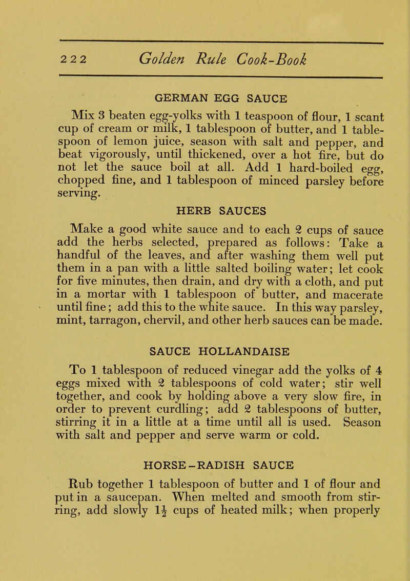 GERMAN EGG SAUCE Mix 3 beaten egg-yolks with 1 teaspoon of flour, 1 scant cup of cream or milk, 1 tablespoon of butter, and 1 table- spoon of lemon juice, season with salt and pepper, and beat vigorously, until thickened, over a hot fire, but do not let the sauce boil at all. Add 1 hard-boiled egg, chopped fine, and 1 tablespoon of minced parsley before serving. HERB SAUCES Make a good white sauce and to each 2 cups of sauce add the herbs selected, prepared as follows: Take a handful of the leaves, and after washing them well put them in a pan with a little salted boiling water; let cook for five minutes, then drain, and dry with a cloth, and put in a mortar with 1 tablespoon of butter, and macerate until fine; add this to the white sauce. In this way parsley, mint, tarragon, chervil, and other herb sauces can be made. SAUCE HOLLANDAISE To 1 tablespoon of reduced vinegar add the yolks of 4 eggs mixed with 2 tablespoons of cold water; stir well together, and cook by holding above a very slow fire, in order to prevent curdling; add 2 tablespoons of butter, stirring it in a little at a time until all is used. Season with salt and pepper and serve warm or cold. HORSE-RADISH SAUCE Rub together 1 tablespoon of butter and 1 of flour and put in a saucepan. When melted and smooth from stir- ring, add slowly 1^ cups of heated milk; when properly