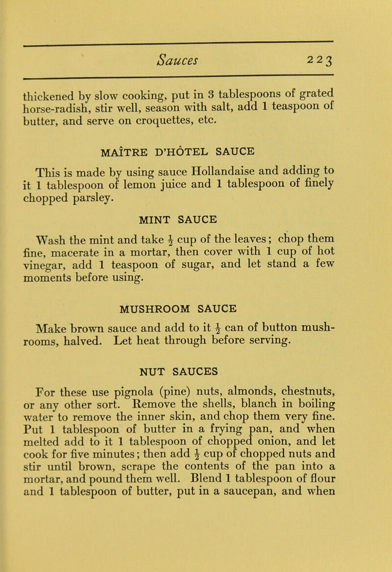 thickened by slow cooking, put in 3 tablespoons of grated horse-radish, stir well, season with salt, add 1 teaspoon of butter, and serve on croquettes, etc. MAITRE D’HOTEL SAUCE This is made by using sauce Hollandaise and adding to it 1 tablespoon of lemon juice and 1 tablespoon of finely chopped parsley. MINT SAUCE Wash the mint and take § cup of the leaves; chop them fine, macerate in a mortar, then cover with 1 cup of hot vinegar, add 1 teaspoon of sugar, and let stand a few moments before using. MUSHROOM SAUCE Make brown sauce and add to it \ can of button mush- rooms, halved. Let heat through before serving. NUT SAUCES For these use pignola (pine) nuts, almonds, chestnuts, or any other sort. Remove the shells, blanch in boiling water to remove the inner skin, and chop them very fine. Put 1 tablespoon of butter in a frying pan, and when melted add to it 1 tablespoon of chopped onion, and let cook for five minutes; then add cup of chopped nuts and stir until brown, scrape the contents of the pan into a mortar, and pound them well. Blend 1 tablespoon of flour and 1 tablespoon of butter, put in a saucepan, and when