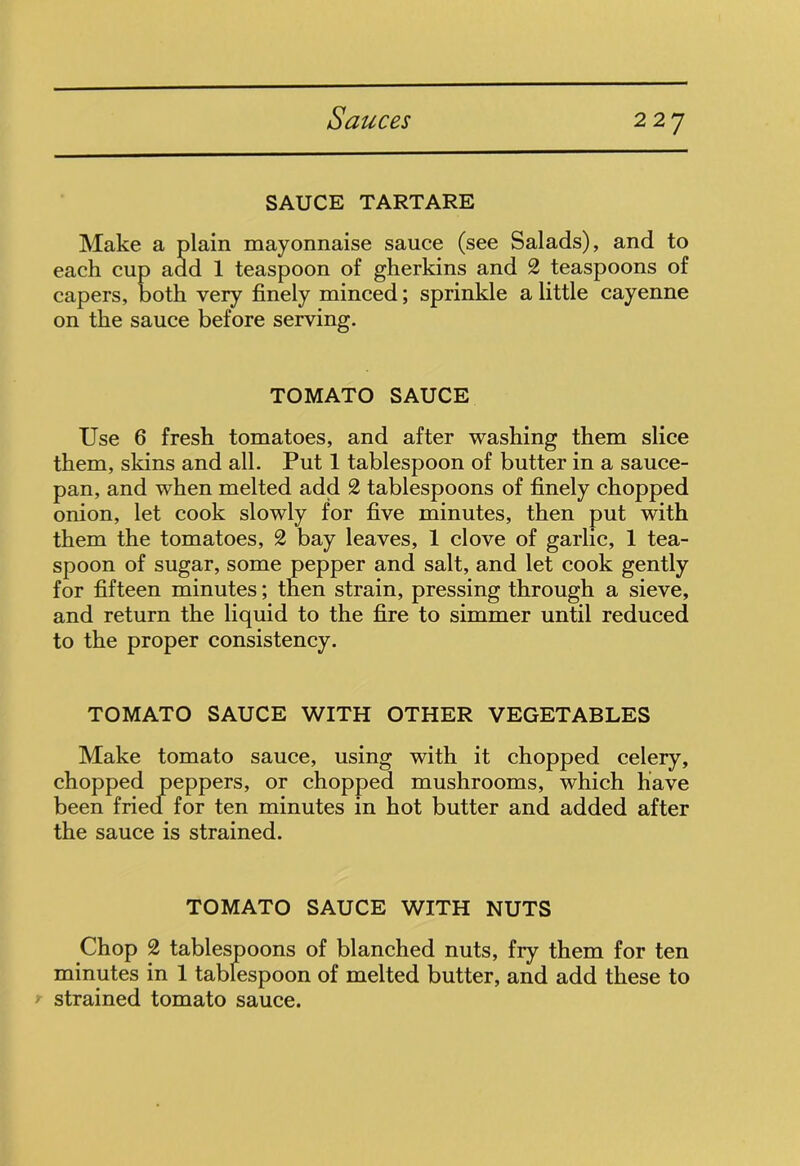 SAUCE TARTARE Make a plain mayonnaise sauce (see Salads), and to each cup add 1 teaspoon of gherkins and 2 teaspoons of capers, both very finely minced; sprinkle a little cayenne on the sauce before serving. TOMATO SAUCE Use 6 fresh tomatoes, and after washing them slice them, skins and all. Put 1 tablespoon of butter in a sauce- pan, and when melted add 2 tablespoons of finely chopped onion, let cook slowly for five minutes, then put with them the tomatoes, 2 bay leaves, 1 clove of garlic, 1 tea- spoon of sugar, some pepper and salt, and let cook gently for fifteen minutes; then strain, pressing through a sieve, and return the liquid to the fire to simmer until reduced to the proper consistency. TOMATO SAUCE WITH OTHER VEGETABLES Make tomato sauce, using with it chopped celery, chopped peppers, or chopped mushrooms, which have been fried for ten minutes in hot butter and added after the sauce is strained. TOMATO SAUCE WITH NUTS Chop 2 tablespoons of blanched nuts, fry them for ten minutes in 1 tablespoon of melted butter, and add these to r strained tomato sauce.