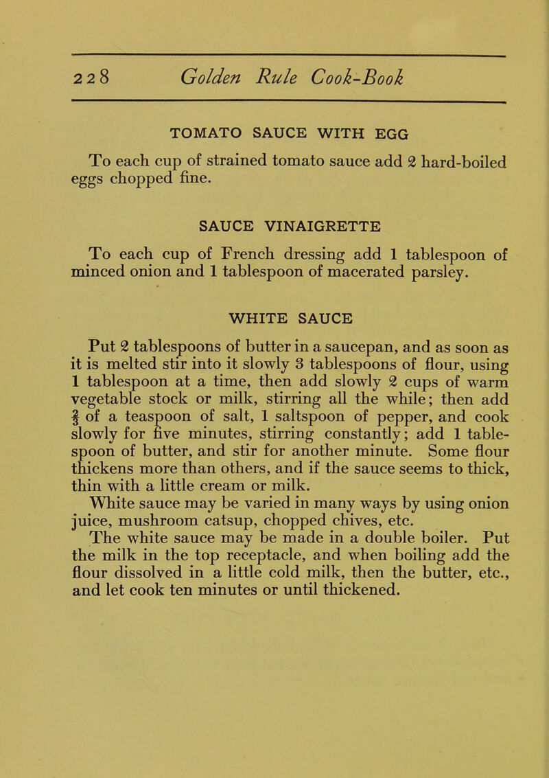 TOMATO SAUCE WITH EGG To each cup of strained tomato sauce add 2 hard-boiled eggs chopped fine. SAUCE VINAIGRETTE To each cup of French dressing add 1 tablespoon of minced onion and 1 tablespoon of macerated parsley. WHITE SAUCE Put 2 tablespoons of butter in a saucepan, and as soon as it is melted stir into it slowly 3 tablespoons of flour, using 1 tablespoon at a time, then add slowly 2 cups of warm vegetable stock or milk, stirring all the while; then add § of a teaspoon of salt, 1 saltspoon of pepper, and cook slowly for five minutes, stirring constantly; add 1 table- spoon of butter, and stir for another minute. Some flour thickens more than others, and if the sauce seems to thick, thin with a little cream or milk. White sauce may be varied in many ways by using onion juice, mushroom catsup, chopped chives, etc. The white sauce may be made in a double boiler. Put the milk in the top receptacle, and when boiling add the flour dissolved in a little cold milk, then the butter, etc., and let cook ten minutes or until thickened.