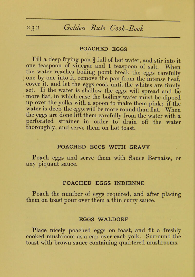 POACHED EGGS Fill a deep frying pan § full of hot water, and stir into it one teaspoon of vinegar and 1 teaspoon of salt. When the water reaches boiling point break the eggs carefully one by one into it, remove the pan from the intense heat, cover it, and let the eggs cook until the whites are firmly set. If the water is shallow the eggs will spread and be more flat, in which case the boiling water must be dipped up over the yolks with a spoon to make them pink; if the water is deep the eggs will be more round than flat. When the eggs are done lift them carefully from the water with a perforated strainer in order to drain off the water thoroughly, and serve them on hot toast. POACHED EGGS WITH GRAVY Poach eggs and serve them with Sauce Bernaise, or any piquant sauce. POACHED EGGS INDIENNE Poach the number of eggs required, and after placing them on toast pour over them a thin curry sauce. EGGS WALDORF Place nicely poached eggs on toast, and fit a freshly cooked mushroom as a cap over each yolk. Surround the toast with brown sauce containing quartered mushrooms.