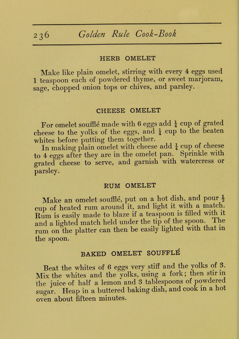 HERB OMELET Make like plain omelet, stirring with every 4 eggs used 1 teaspoon each of powdered thyme, or sweet marjoram, sage, chopped onion tops or chives, and parsley. CHEESE OMELET For omelet souffle made with 6 eggs add \ cup of grated cheese to the yolks of the eggs, and \ cup to the beaten whites before putting them together. In making plain omelet with cheese add \ cup. of cheese to 4 eggs after they are in the omelet pan. Sprinkle with grated cheese to serve, and garnish with watercress or parsley. RUM OMELET Make an omelet souffle, put on a hot dish, and pour \ cup of heated rum around it, and light it .with a match. Rum is easily made to blaze if a teaspoon is filled with it and a lighted match held under the tip of the spoon The rum on the platter can then be easily lighted with that in the spoon. BAKED OMELET SOUFFLE Beat the whites of 6 eggs very stiff and the yolks of 3. Mix the whites and the yolks, using a fork; then stir in the juice of half a lemon and 3 tablespoons of powdered sugar. Heap in a buttered baking dish, and cook in a hot oven about fifteen minutes.