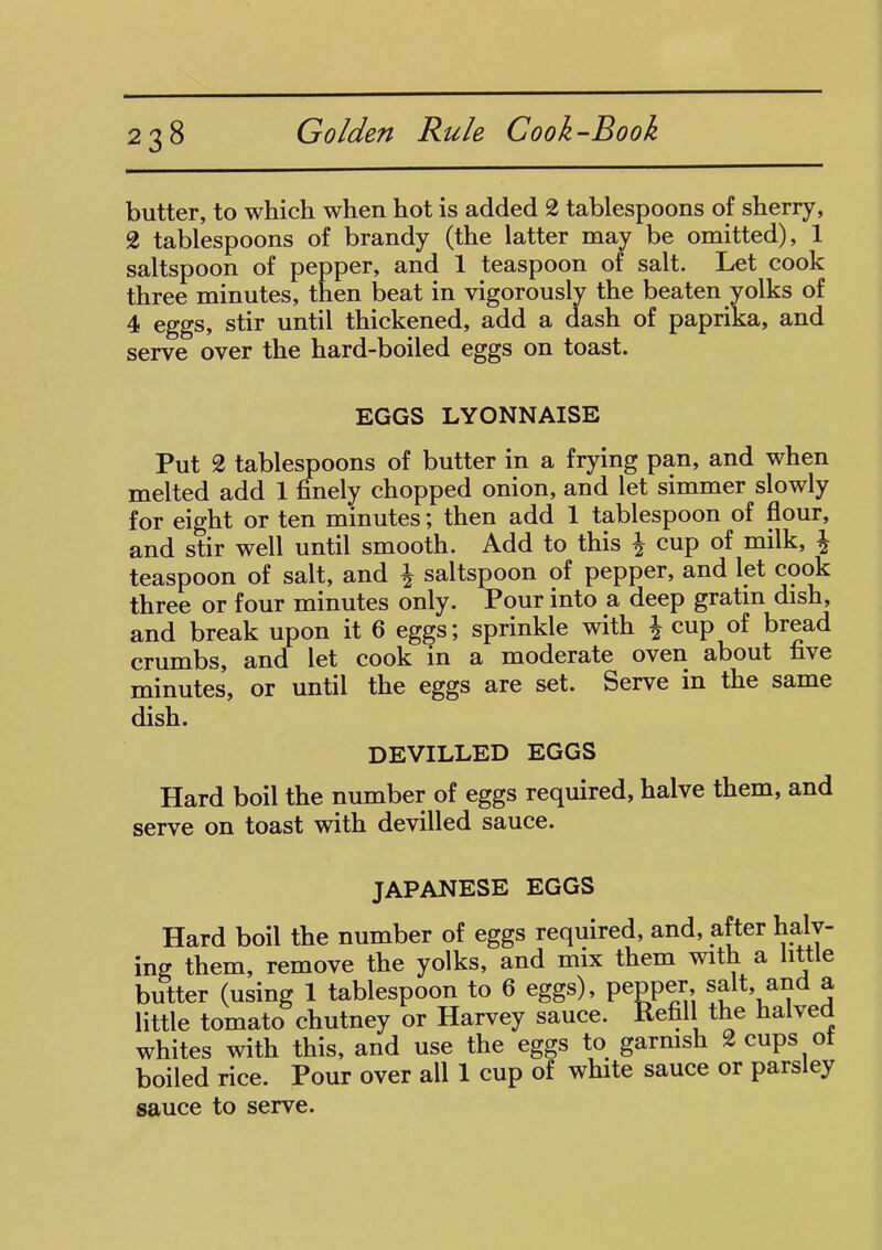 butter, to which when hot is added 2 tablespoons of sherry, 2 tablespoons of brandy (the latter may be omitted), 1 saltspoon of pepper, and 1 teaspoon of salt. Let cook three minutes, then beat in vigorously the beaten yolks of 4 eggs, stir until thickened, add a dash of paprika, and serve over the hard-boiled eggs on toast. EGGS LYONNAISE Put 2 tablespoons of butter in a frying pan, and when melted add 1 finely chopped onion, and let simmer slowly for eight or ten minutes; then add 1 tablespoon of flour, and stir well until smooth. Add to this \ cup of milk, \ teaspoon of salt, and \ saltspoon of pepper, and let cook three or four minutes only. Pour into a deep gratin dish, and break upon it 6 eggs; sprinkle with % cup of bread crumbs, and let cook in moderate oven cibout five minutes, or until the eggs are set. Serve in the same dish. DEVILLED EGGS Hard boil the number of eggs required, halve them, and serve on toast with devilled sauce. JAPANESE EGGS Hard boil the number of eggs required, and, after haly- ing them, remove the yolks, and mix them with a little butter (using 1 tablespoon to 6 eggs), pepper, salt, and a little tomato chutney or Harvey sauce. Refill the halved whites with this, and use the eggs to garnish 2 cups of boiled rice. Pour over all 1 cup of white sauce or parsley sauce to serve.