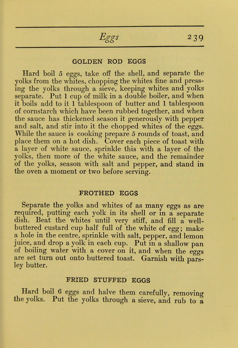 GOLDEN ROD EGGS Hard boil 5 eggs, take off the shell, and separate the yolks from the whites, chopping the whites fine and press- ing the yolks through a sieve, keeping whites and yolks separate. Put 1 cup of milk in a double boiler, and when it boils add to it 1 tablespoon of butter and 1 tablespoon of cornstarch which have been rubbed together, and when the sauce has thickened season it generously with pepper and salt, and stir into it the chopped whites of the eggs. While the sauce is cooking prepare 5 rounds of toast, and place them on a hot dish. Cover each piece of toast with a layer of white sauce, sprinkle this with a layer of the yolks, then more of the white sauce, and the remainder of the yolks, season with salt and pepper, and stand in the oven a moment or two before serving. FROTHED EGGS Separate the yolks and wdiites of as many eggs as are required, putting each yolk in its shell or in a separate dish. Beat the whites until very stiff, and fill a well- buttered custard cup half full of the white of egg; make a hole in the centre, sprinkle with salt, pepper, and lemon juice, and drop a yolk in each cup. Put in a shallow pan of boiling water with a cover on it, and when the eggs are set turn out onto buttered toast. Garnish with pars- ley butter. FRIED STUFFED EGGS Hard boil 6 eggs and halve them carefully, removing the yolks. Put the yolks through a sieve, and rub to a