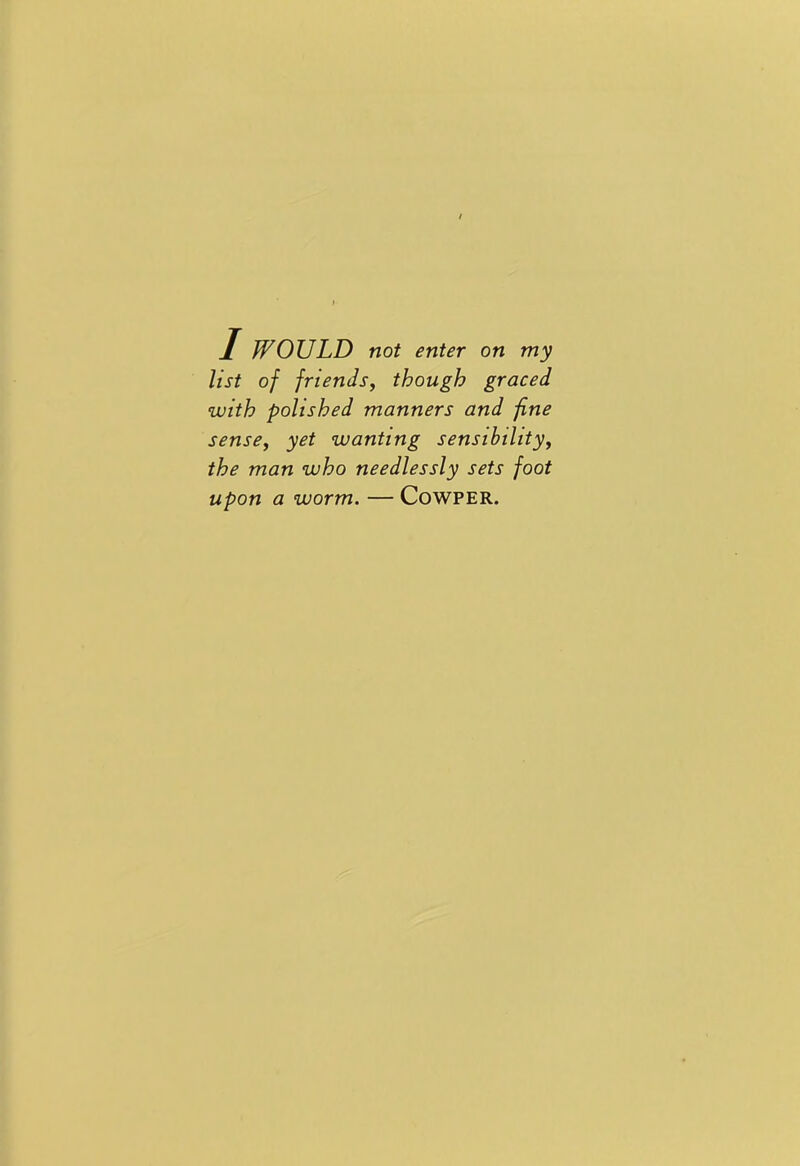 1 WOULD not enter on my list of friends, though graced with polished manners and fine sense, yet wanting sensibility, the man who needlessly sets foot upon a worm. — Cowper.