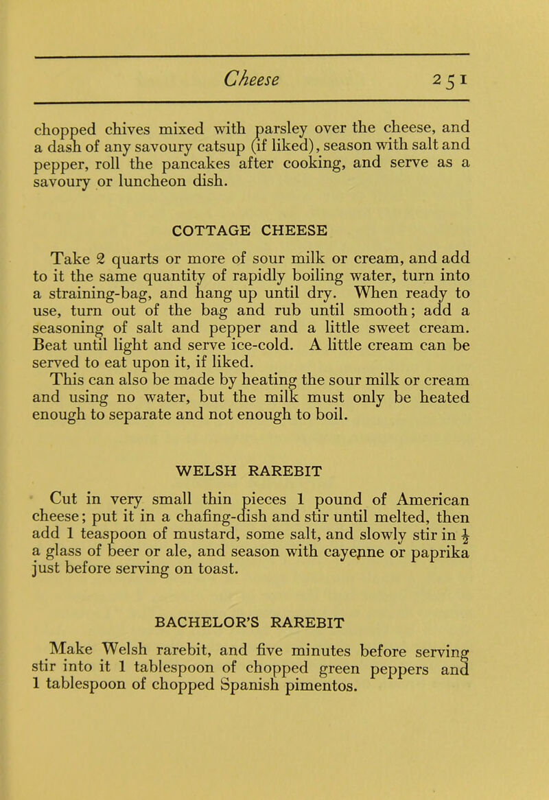 chopped chives mixed with parsley over the cheese, and a dash of any savoury catsup (if liked), season with salt and pepper, roll the pancakes after cooking, and serve as a savoury or luncheon dish. COTTAGE CHEESE Take 2 quarts or more of sour milk or cream, and add to it the same quantity of rapidly boiling water, turn into a straining-bag, and hang up until dry. When ready to use, turn out of the bag and rub until smooth; add a seasoning of salt and pepper and a little sweet cream. Beat until light and serve ice-cold. A little cream can be served to eat upon it, if liked. This can also be made by heating the sour milk or cream and using no water, but the milk must only be heated enough to separate and not enough to boil. WELSH RAREBIT Cut in very small thin pieces 1 pound of American cheese; put it in a chafing-dish and stir until melted, then add 1 teaspoon of mustard, some salt, and slowly stir in ^ a glass of beer or ale, and season with cayepne or paprika just before serving on toast. BACHELOR’S RAREBIT Make Welsh rarebit, and five minutes before serving stir into it 1 tablespoon of chopped green peppers and 1 tablespoon of chopped Spanish pimentos.