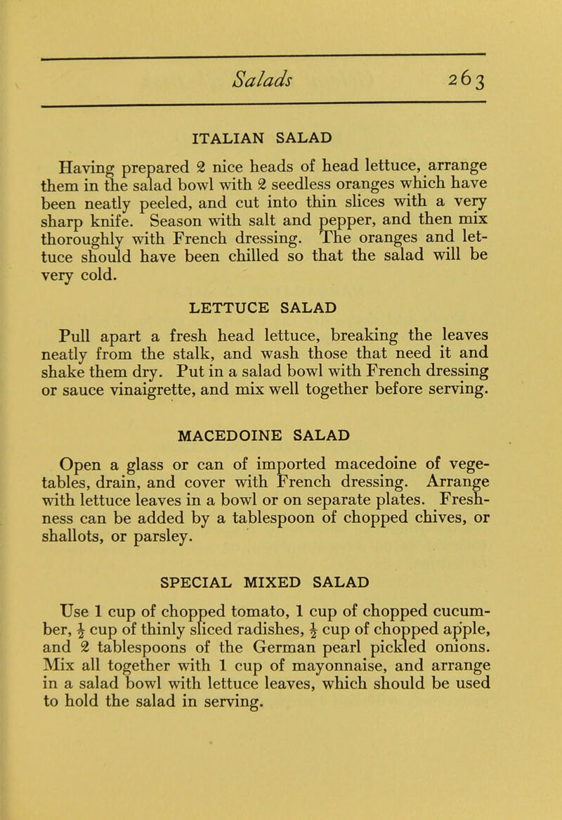 ITALIAN SALAD Having prepared 2 nice heads of head lettuce, arrange them in the salad bowl with 2 seedless oranges which have been neatly peeled, and cut into thin slices with a very sharp knife. Season with salt and pepper, and then mix thoroughly with French dressing. The oranges and let- tuce should have been chilled so that the salad will be very cold. LETTUCE SALAD Pull apart a fresh head lettuce, breaking the leaves neatly from the stalk, and wash those that need it and shake them dry. Put in a salad bowl with French dressing or sauce vinaigrette, and mix well together before serving. MACEDOINE SALAD Open a glass or can of imported macedoine of vege- tables, drain, and cover with French dressing. Arrange with lettuce leaves in a bowl or on separate plates. Fresh- ness can be added by a tablespoon of chopped chives, or shallots, or parsley. SPECIAL MIXED SALAD Use 1 cup of chopped tomato, 1 cup of chopped cucum- ber, \ cup of thinly sliced radishes, \ cup of chopped apple, and 2 tablespoons of the German pearl pickled onions. Mix all together with 1 cup of mayonnaise, and arrange in a salad bowl with lettuce leaves, which should be used to hold the salad in serving.