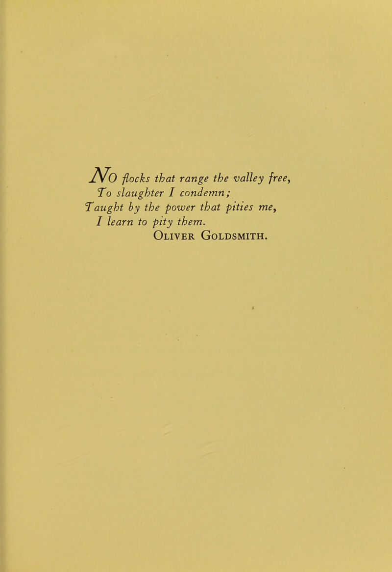No flocks that range the valley freey To slaughter I condemn; Taught by the power that pities mey I learn to pity them. Oliver Goldsmith.