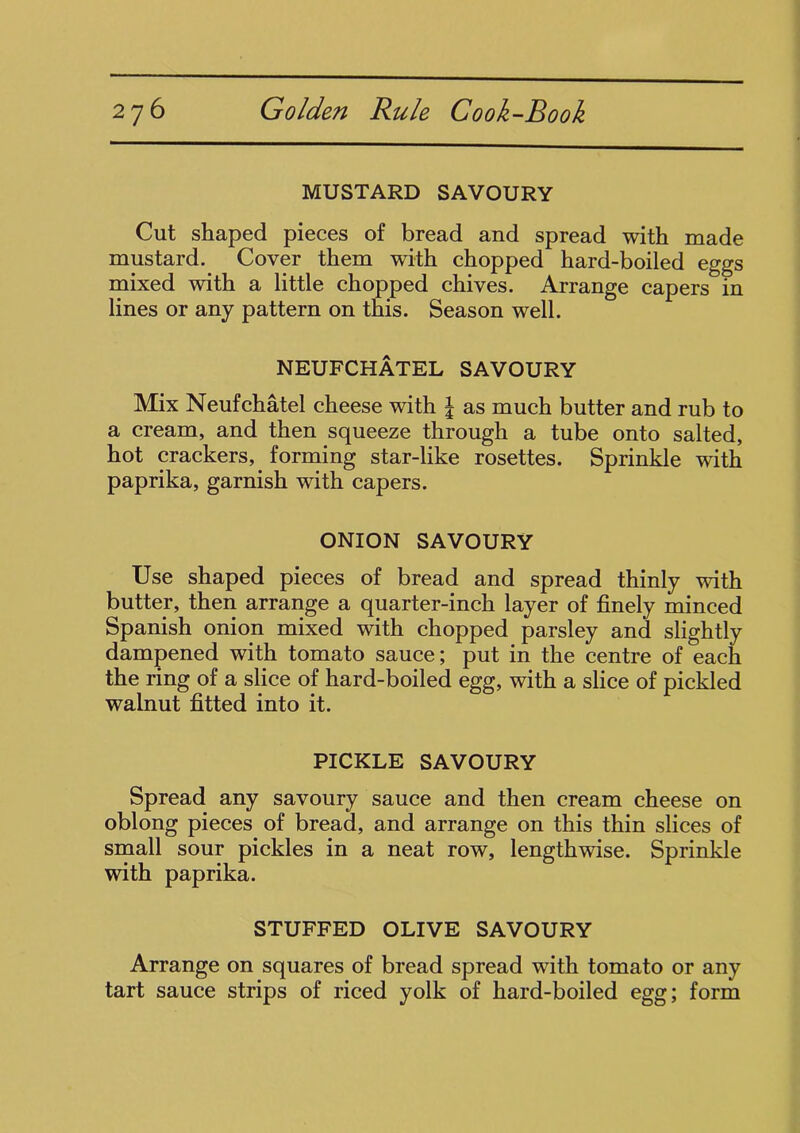 MUSTARD SAVOURY Cut shaped pieces of bread and spread with made mustard. Cover them with chopped hard-boiled eggs mixed with a little chopped chives. Arrange capers m lines or any pattern on this. Season well. NEUFCHATEL SAVOURY Mix Neufchatel cheese with | as much butter and rub to a cream, and then squeeze through a tube onto salted, hot crackers,. forming star-like rosettes. Sprinkle with paprika, garnish with capers. ONION SAVOURY Use shaped pieces of bread and spread thinly with butter, then arrange a quarter-inch layer of finely minced Spanish onion mixed with chopped parsley and slightly dampened with tomato sauce; put in the centre of each the ring of a slice of hard-boiled egg, with a slice of pickled walnut fitted into it. PICKLE SAVOURY Spread any savoury sauce and then cream cheese on oblong pieces of bread, and arrange on this thin slices of small sour pickles in a neat row, lengthwise. Sprinkle with paprika. STUFFED OLIVE SAVOURY Arrange on squares of bread spread with tomato or any tart sauce strips of riced yolk of hard-boiled egg; form