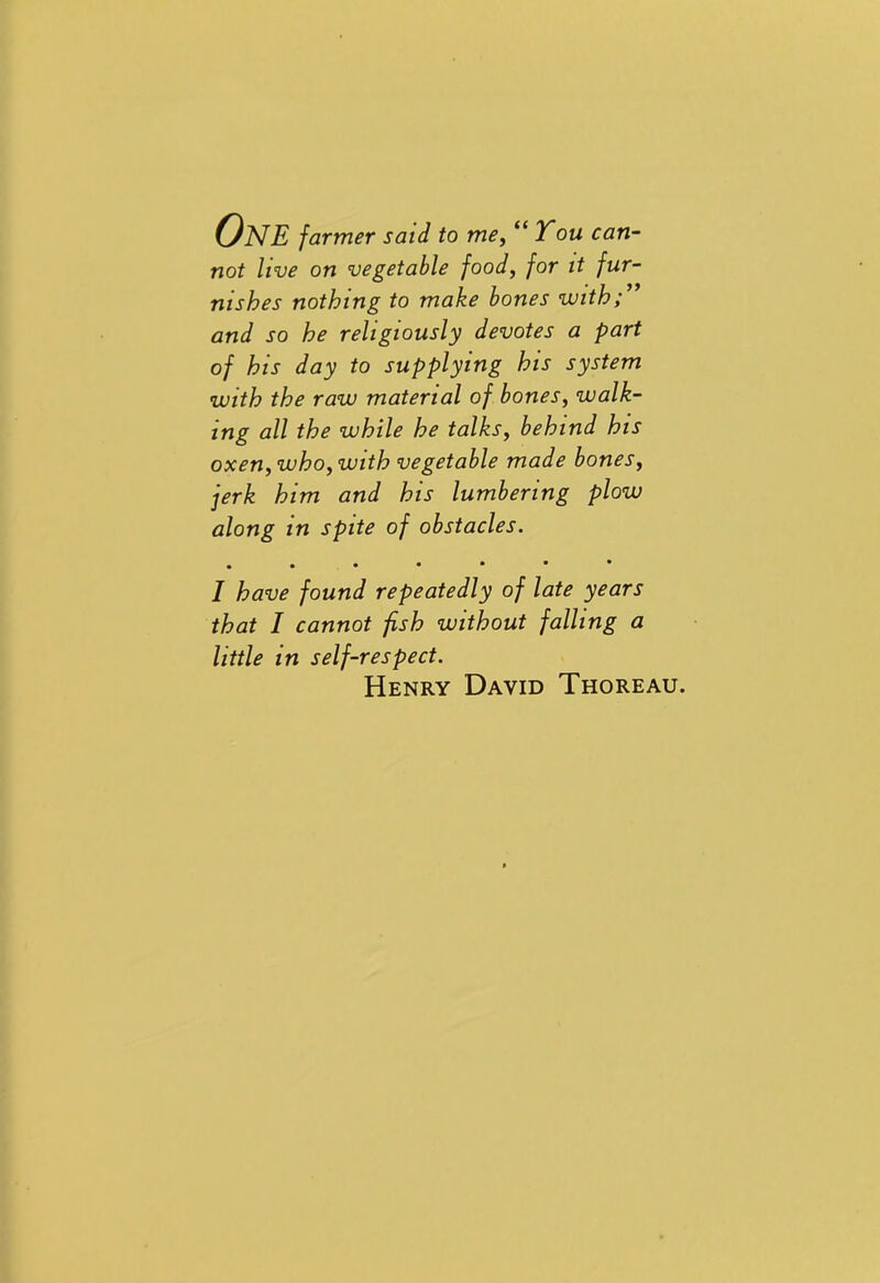 One farmer said to me, “You can- not live on vegetable food, for it fur- nishes nothing to make bones with and so he religiously devotes a part of his day to supplying his system with the raw material of bones, walk- ing all the while he talks, behind his oxen, who, with vegetable made bones, jerk him and his lumbering plow along in spite of obstacles. • I have found repeatedly of late years that I cannot fish without falling a little in self-respect. Henry David Thoreau.