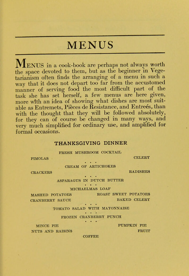 MENUS Menus in a cook-book are perhaps not always worth the space devoted to them, but as the beginner in Vege- tarianism often finds the arranging of a menu in such a way that it does not depart too far from the accustomed manner of serving food the most difficult part of the task she has set herself, a few menus are here given, more with an idea of showing what dishes are most suit- able as Entremets, Pieces de Resistance, and Entrees,, than with the thought that they will be followed absolutely, for they can of course be changed in many ways, and very much simplified for ordinary use, and amplified for formal occasions. THANKSGIVING DINNER FRESH MUSHROOM COCKTAIL PIMOLAS CELERY CREAM OF ARTICHOKES CRACKERS RADISHES ASPARAGUS IN DUTCH BUTTER MICHAELMAS LOAF MASHED POTATOES CRANBERRY SAUCE ROAST SWEET POTATOES BAKED CELERY TOMATO SALAD WITH MAYONNAISE FROZEN CRANBERRY PUNCH MINCE PIE NUTS AND RAISINS PUMPKIN PIE FRUIT COFFEE