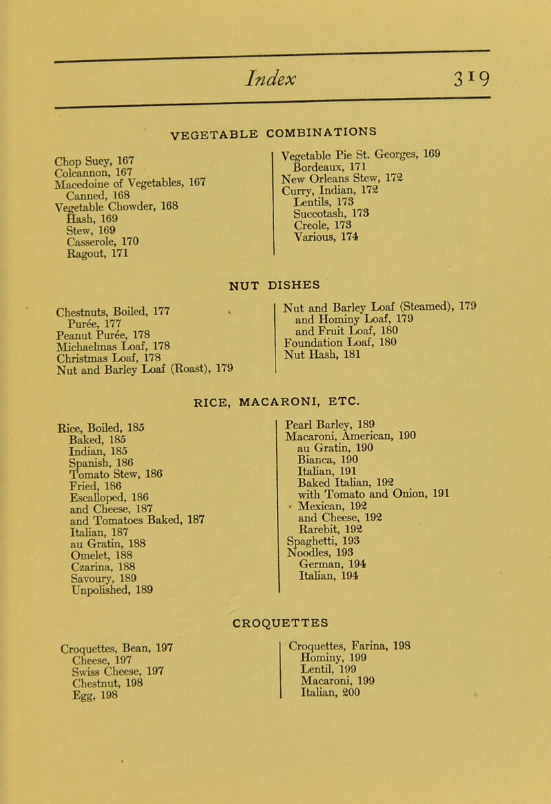 VEGETABLE Chop Suey, 167 Colcannon, 167 Macedoine of Vegetables, 167 Canned, 168 Vegetable Chowder, 168 Hash, 169 Stew, 169 Casserole, 170 Ragout, 171 NUT Chestnuts, Boiled, 177 Puree, 177 Peanut Puree, 178 Michaelmas Loaf, 178 Christmas Loaf, 178 Nut and Barley Loaf (Roast), 179 COMBINATIONS Vegetable Pie St. Georges, 169 Bordeaux, 171 New Orleans Stew, 172 Curry, Indian, 172 Lentils, 173 Succotash, 173 Creole, 173 Various, 174 DISHES Nut and Barley Loaf (Steamed), 179 and Hominy Loaf, 179 and Fruit Loaf, 180 Foundation Loaf, 180 Nut Hash, 181 RICE, MACARONI, ETC. Rice, Boiled, 185 Baked, 185 Indian, 185 Spanish, 186 Tomato Stew, 186 Fried, 186 Escalloped, 186 and Cheese, 187 and Tomatoes Baked, 187 Italian, 187 au Gratin, 188 Omelet, 188 Czarina, 188 Savoury, 189 Unpolished, 189 Pearl Barley, 189 Macaroni, American, 190 au Gratin, 190 Bianca, 190 Italian, 191 Baked Italian, 192 with Tomato and Onion, 191 * Mexican, 192 and Cheese, 192 Rarebit, 192 Spaghetti, 193 Noodles, 193 German, 194 Italian, 194 CROQUETTES Croquettes, Bean, 197 Cheese, 197 Swiss Cheese, 197 Chestnut, 198 Egg, 198 Croquettes, Farina, 198 Hominy, 199 Lentil, 199 Macaroni, 199 Italian, 200