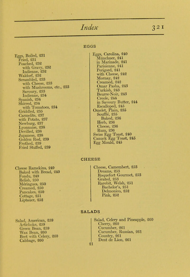 EGGS Eggs, Boiled, 231 fried, 231 Poached, 232 with Gravy, 232 Indienne, 232 Waldorf, 232 Scrambled, 233 with Cheese, 233 with Mushrooms, etc., 233 Savoury, 233 Indienne, 234 Spanish, 234 Shirred, 234 with Tomatoes, 234 Griddled, 235 Carmelite, 237 with Potato, 237 Newburg, 237 Lyonnaise, 238 Devilled, 238 Japanese, 238 Golden Rod, 239 Frothed, 239 Fried Stuffed, 239 Eggs, Carolina, 240 Munchner, 241 in Marinade, 241 Parisienne, 241 Perigord, 241 with Cheese, 242 Mornay, 242 Creamed, 242 Omar Pasha, 243 Turkish, 243 Beurre-Noir, 243 Creole, 244 in Savoury Butter, 244 Escalloped, 245 Omelet, Plain, 235 Souffle, 235 Baked, 23G Herb, 236 Cheese, 236 Rum, 236 Swiss Egg Toast, 240 Canuck Egg Toast, 245 Egg Mould, 245 Cheese Ramekins, 249 Baked with Bread, 249 Fondu, 249 Relish, 250 Meringues, 250 Creamed, 250 Pancakes, 250 Cottage, 251 Liptauer, 252 CHEESE Cheese, Camembert, 253 Dreams, 253 Roquefort Gourmet, 253 Grated, 253 Rarebit, Welsh, 251 Bachelor’s, 251 Delmonico, 252 Pink, 252 Salad, American, 259 Artichoke, 259 Green Bean, 259 Wax Bean, 260 Beet with Celery, 260 Cabbage, 260 SALADS Salad, Celery and Pineapple, 260 Cherry, 260 Cucumber, 261 Cucumber, Russian, 261 Country, 261 Dent de Lion, 261