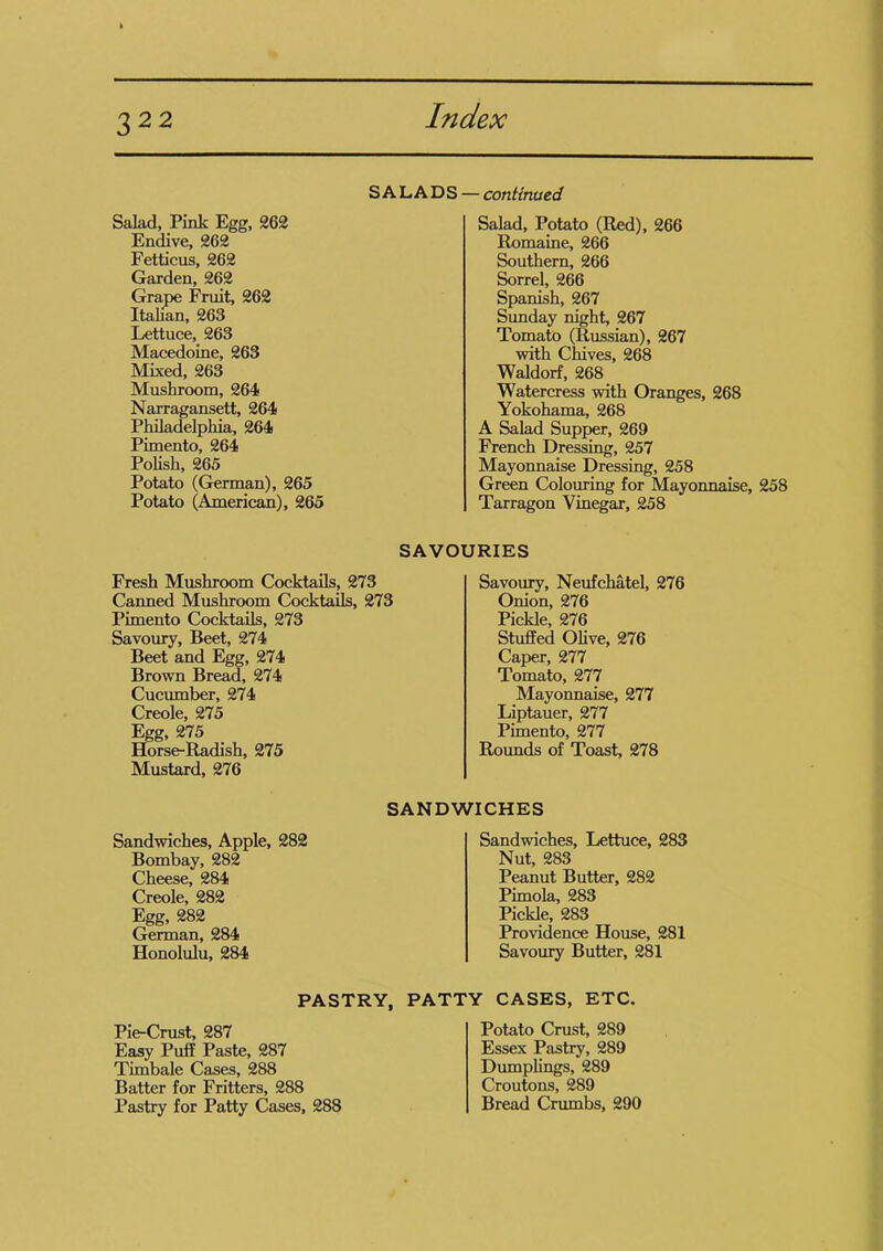 SALADS Salad, Pink Egg, 262 Endive, 262 Fetticus, 262 Garden, 262 Grape Fruit, 262 Italian, 263 Lettuce, 263 Macedoine, 263 Mixed, 263 Mushroom, 264 Narragansett, 264 Philadelphia, 264 Pimento, 264 Polish, 265 Potato (German), 265 Potato (American), 265 - continued Salad, Potato (Red), 266 Romaine, 266 Southern, 266 Sorrel, 266 Spanish, 267 Sunday night, 267 Tomato (Russian), 267 with Chives, 268 Waldorf, 268 Watercress with Oranges, 268 Yokohama, 268 A Salad Supper, 269 French Dressing, 257 Mayonnaise Dressing, 258 Green Colouring for Mayonnaise, 258 Tarragon Vinegar, 258 Fresh Mushroom Cocktails, 273 Canned Mushroom Cocktails, 273 Pimento Cocktails, 273 Savoury, Beet, 274 Beet and Egg, 274 Brown Bread, 274 Cucumber, 274 Creole, 275 Egg, 275 Horse-Radish, 275 Mustard, 276 SAVOURIES Savoury, Neufchatel, 276 Onion, 276 Pickle, 276 Stuffed Olive, 276 Caper, 277 Tomato, 277 Mayonnaise, 277 Liptauer, 277 Pimento, 277 Rounds of Toast, 278 Sandwiches, Apple, 282 Bombay, 282 Cheese, 284 Creole, 282 Egg, 282 German, 284 Honolulu, 284 SANDWICHES Sandwiches, Lettuce, 283 Nut, 283 Peanut Butter, 282 Pimola, 283 Pickle, 283 Providence House, 281 Savoury Butter, 281 PASTRY, PATTY CASES, ETC. Pie-Crust, 287 Easy Puff Paste, 287 Timbale Cases, 288 Batter for Fritters, 288 Pastry for Patty Cases, 288 Potato Crust, 289 Essex Pastry, 289 Dumplings, 289 Croutons, 289 Bread Crumbs, 290