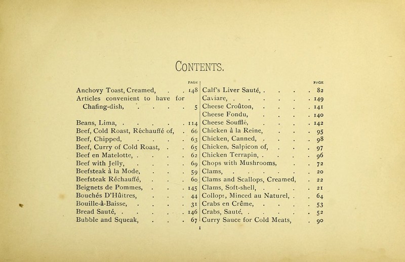 % Contents. PAGE Anchovy Toast, Creamed, . . 148 Articles convenient to have for Chafing-dish, .... 5 Beans, Lima, . . . . .114 Beef, Cold Roast, Rechauffe of, . 66 Beef, Chipped, . . . -63 Beef, Curry of Cold Roast, . . 65 Beef en Matelotte, . . . .62 Beef with Jelly, . . . .69 Beefsteak fi la Mode, . . -59 Beefsteak Rechauffe, . . .60 Beignets de Pommes, . . . 145 Bouches D’Huitres, . . -44 Bouille-tl-Baisse, . . . -31 Bread Saute, ..... 146 Bubble and Squeak, . . -67 Calf’s Liver Saute, . PAGE . 82 Caviare, ..... • 149 Cheese Crouton, • HI Cheese Fondu, . 140 Cheese Souffle, . 142 Chicken a la Reine, • 95 Chicken, Canned, . . 98 Chicken, Salpicon of, • 97 Chicken Terrapin, . . 96 Chops with Mushrooms, • 72 Clams, ..... 20 Clams and Scallops, Creamed, . 22 Clams, Soft-shell, . . 21 Collops, Minced au Naturel, . . 64 Crabs en Creme, • 53 Crabs, Saute, .... • 52 Curry Sauce for Cold Meats, . 90