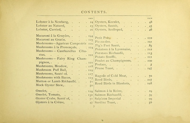 Lobster & la Newberg, . Lobster au Naturel, Lobster, Carried, .... Macaroni k la Gruyere, . Macaroni au Gratin, Mushrooms—Agaricus Campestris Mushrooms & la Provenpale, . Mushrooms—Cantharellus Ciba- rius, ...... Mushrooms — Fairy Ring Cham- pignon, Mushrooms, Meadow, Mushroom Puff Ball, Mushrooms, Saute' of, Mushrooms with Bacon, Mutton or Lamb Rechauffe, . Mock Oyster Stew,.... Omelet, ...... Omelet, Tomato, . . . . Oyster Crabs, Saute' of, . Oysters a la Creme, PAGE Oysters, Kornlet, . . . .48 Oysters, Sautes, . . . 45 Oysters, Scolloped, . . ,46 Petit Po-is, . . . . .110 Pic-ca-dee, ..... 10,1 Pig's Feet Saute, . . . .85 Potatoes d la Lyonnaise, . .112 Potatoes Rechauffe, . . .113 Potato Souffle, . , . .111 Poulet au Champignons, . . 100 Preface, ...... 7 Prune Toast, ..... 147 Ragout of Cold Meat, . . .70 Reed Birds, ..... 107 Reed Birds in Blankets, . . 108 Salmon a la Reine, . . .29 Salmon Rechauffe, . . . -39 Salpicon Imperial . . . -99 Sardine Toast, . . . .56 PAGE 24 23 26 144 I25 120 124 122 121 x 18 Ir9 117 123 71 5° 129 i3° 5i 47