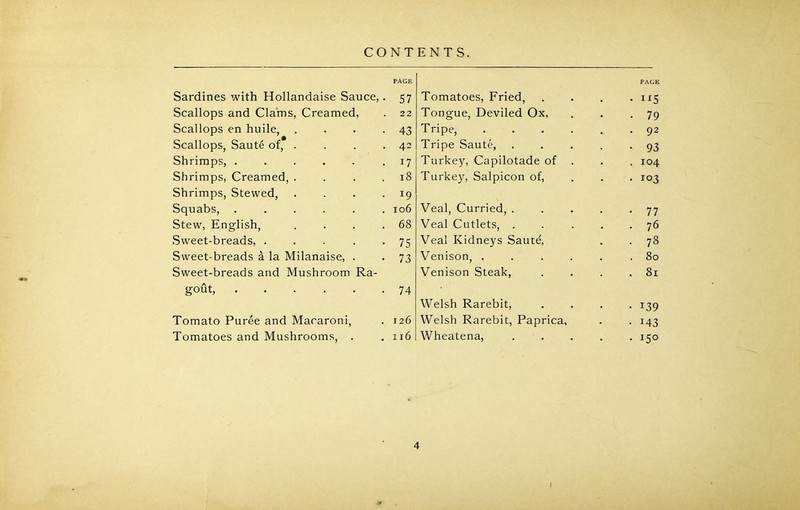 Sardines with Hollandaise Sauce, Scallops and Clams, Creamed, Scallops en huile, Scallops, Saute of, . Shrimps, Shrimps, Creamed, . Shrimps, Stewed, Squabs, ..... Stew, English, Sweet-breads, .... Sweet-breads a la Milanaise, . Sweet-breads and Mushroom Ra- gout, Tomato Puree and Macaroni, Tomatoes and Mushrooms, . PAGE Tomatoes, Fried, • i*5 Tongue, Deviled Ox, • 79 Tripe, . 92 Tripe Saute, .... • 93 Turkey, Capilotade of . 104 Turkey, Salpicon of, . 103 Veal, Curried, .... • 77 Veal Cutlets, .... . 76 Veal Kidneys Sautd, • 78 Venison, ..... . 80 Venison Steak, . 81 Welsh Rarebit, • *39 Welsh Rarebit, Paprica, • *43 Wheatena, .... . 150 PAGE 57 22 43 42 17 18 *9 106 68 75 73 74 126 116