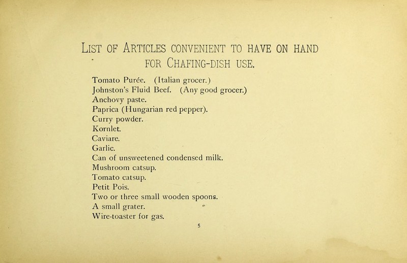 for Chafing-dish use. Tomato Puree. (Italian grocer.) Johnston’s Fluid Beef. (Any good grocer.) Anchovy paste. Paprica (Hungarian red pepper). Curry powder. Kornlet. Caviare. Garlic. Can of unsweetened condensed milk. Mushroom catsup. Tomato catsup. Petit Pois. Two or three small wooden spoons. A small grater. Wire-toaster for gas.