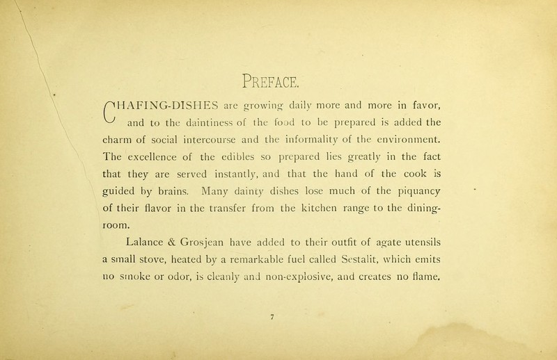 Preface. HAFING-DTSHES are growing- daily more and more in favor, and to the daintiness of the food to be prepared is added the charm of social intercourse and the informality of the environment. The excellence of the edibles so prepared lies greatly in the fact that they are served instantly, and that the hand of the cook is guided by brains. Many dainty dishes lose much of the piquancy of their flavor in the transfer from the kitchen range to the dining- Lalance & Grosjean have added to their outfit of agate utensils a small stove, heated by a remarkable fuel called Sestalit, which emits no smoke or odor, is cleanly and non-explosive, and creates no flame. room.