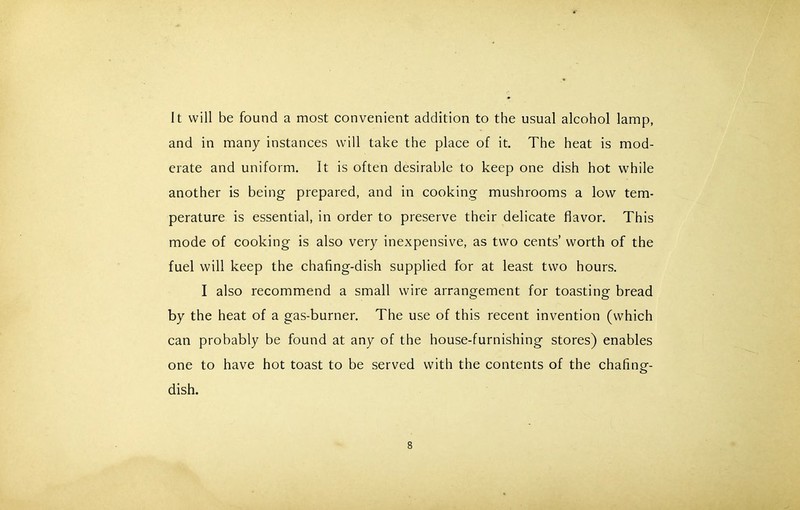 It will be found a most convenient addition to the usual alcohol lamp, and in many instances will take the place of it. The heat is mod- erate and uniform. It is often desirable to keep one dish hot while another is being prepared, and in cooking mushrooms a low tem- perature is essential, in order to preserve their delicate flavor. This mode of cooking is also very inexpensive, as two cents’ worth of the fuel will keep the chafing-dish supplied for at least two hours. I also recommend a small wire arrangement for toasting bread by the heat of a gas-burner. The use of this recent invention (which can probably be found at any of the house-furnishing stores) enables one to have hot toast to be served with the contents of the chafing- dish.