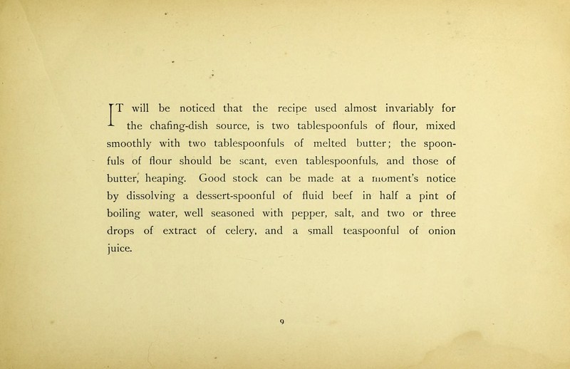 TT will be noticed that the recipe used almost invariably for the chafing-dish source, is two tablespoonfuls of flour, mixed smoothly with two tablespoonfuls of melted butter; the spoon- fuls of flour should be scant, even tablespoonfuls, and those of butter, heaping. Good stock can be made at a moment’s notice by dissolving a dessert-spoonful of fluid beef in half a pint of boiling water, well seasoned with pepper, salt, and two or three drops of extract of celery, and a small teaspoonful of onion juice. q