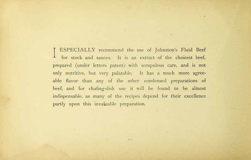 T ESPECIALLY recommend the use of Johnston’s Fluid Beef for stock and sauces. It is an extract of the choicest beef, prepared (under letters patent) with scrupulous care, and is not only nutritive, but very palatable. It has a much more agree- able flavor than any of the other condensed preparations of beef, and for chafing-dish use it will be found to be almost indispensable, as many of the recipes depend for their excellence partly upon this invaluable preparation.