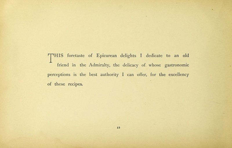 ^JpHIS foretaste of Epicurean delights I dedicate to an old friend in the Admiralty, the delicacy of whose gastronomic perceptions is the best authority I can offer, for the excellency of these recipes.