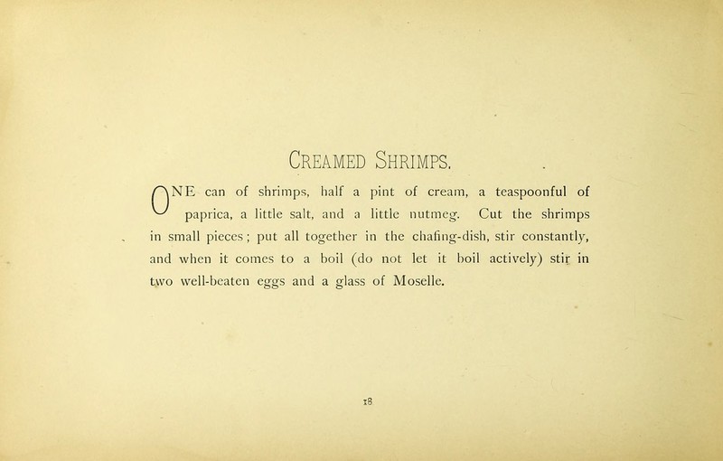 ANE can of shrimps, half a pint of cream, a teaspoonful of ^ paprica, a little salt, and a little nutmeg. Cut the shrimps in small pieces ; put all together in the chafing-dish, stir constantly, and when it comes to a boil (do not let it boil actively) stir in two well-beaten eggs and a glass of Moselle.