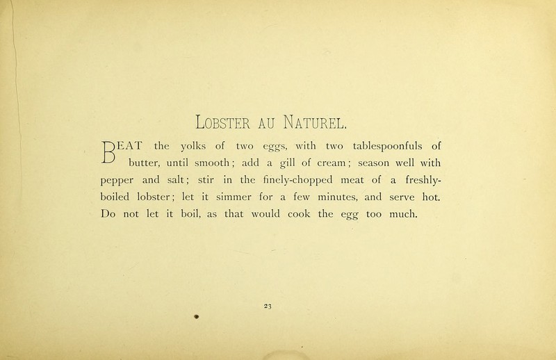 Lobster au Naturel. ThEAT the yolks of two eggs, with two tablespoonfuls of ^ butter, until smooth; add a gill of cream; season well with pepper and salt; stir in the finely-chopped meat of a freshly- boiled lobster; let it simmer for a few minutes, and serve hot. Do not let it boil, as that would cook the egg too much.