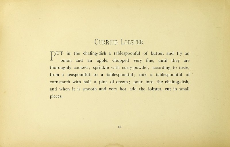 Curried Lobster. UT in the chafing-dish a tablespoonful of butter, and fry an onion and an apple, chopped very fine, until they are thoroughly cooked ; sprinkle with curry-powder, according to taste, from a teaspoonful to a tablespoonful ; mix a tablespoonful of cornstarch with half a pint of cream ; pour into the chafing-dish, and when it is smooth and very hot add the lobster, cut in small pieces. 2b