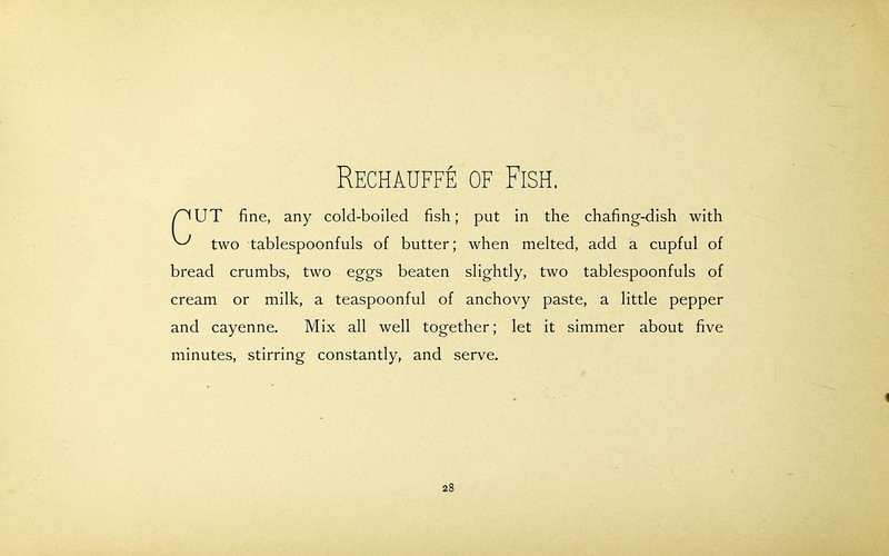 Rechauffe of Fish. /^UT fine, any cold-boiled fish; put in the chafing-dish with ^ two tablespoonfuls of butter; when melted, add a cupful of bread crumbs, two eggs beaten slightly, two tablespoonfuls of cream or milk, a teaspoonful of anchovy paste, a little pepper and cayenne. Mix all well together; let it simmer about five minutes, stirring constantly, and serve.