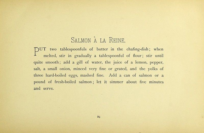 Salmon a la Reine. T)UT two tablespoonfuls of butter in the chafing-dish; when ■*- melted, stir in gradually a tablespoonful of flour; stir until quite smooth; add a gill of water, the juice of a lemon, pepper, salt, a small onion, minced very fine or grated, and the yolks of three hard-boiled eggs, mashed fine. Add a can of salmon or a pound of fresh-boiled salmon; let it simmer about five minutes and serve. 2Q