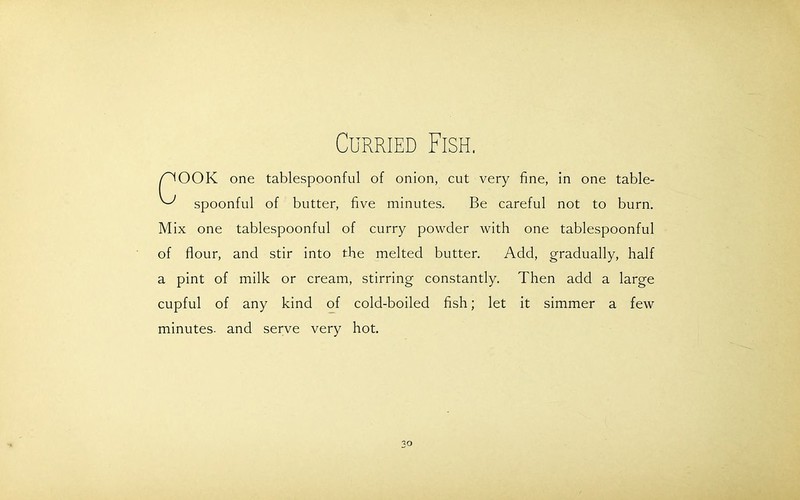 Curried Fish. /TOOK one tablespoonful of onion, cut very fine, in one table- ^ spoonful of butter, five minutes. Be careful not to burn. Mix one tablespoonful of curry powder with one tablespoonful of flour, and stir into the melted butter. Add, gradually, half a pint of milk or cream, stirring constantly. Then add a large cupful of any kind of cold-boiled fish; let it simmer a few minutes, and serve very hot.