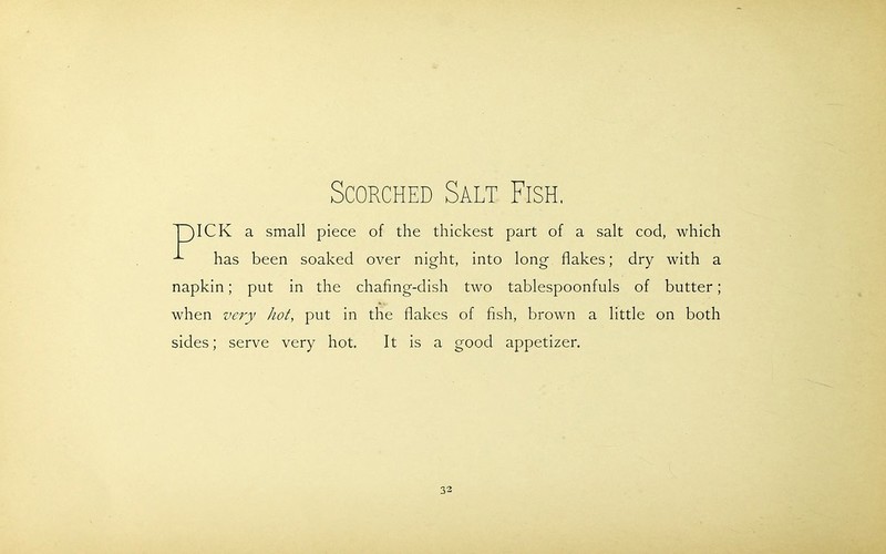 Scorched Salt Fish, T)ICK a small piece of the thickest part of a salt cod, which has been soaked over night, into long flakes; dry with a napkin; put in the chafing-dish two tablespoonfuls of butter; when very hot, put in the flakes of fish, brown a little on both sides; serve very hot. It is a good appetizer.