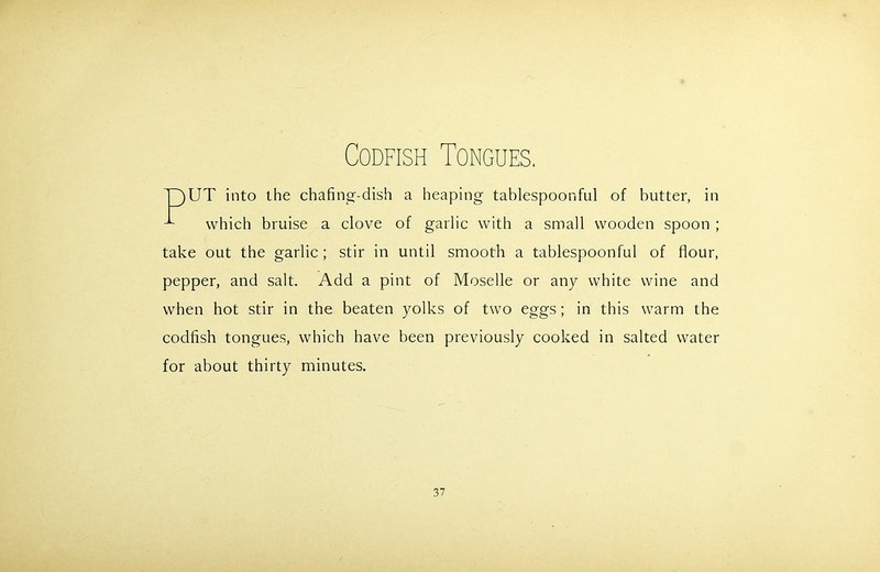 Codfish Tongues. UT into the chafing-dish a heaping tablespoonful of butter, in which bruise a clove of garlic with a small wooden spoon ; take out the garlic ; stir in until smooth a tablespoonful of flour, pepper, and salt. Add a pint of Moselle or any white wine and when hot stir in the beaten yolks of two eggs; in this warm the codfish tongues, which have been previously cooked in salted water for about thirty minutes.