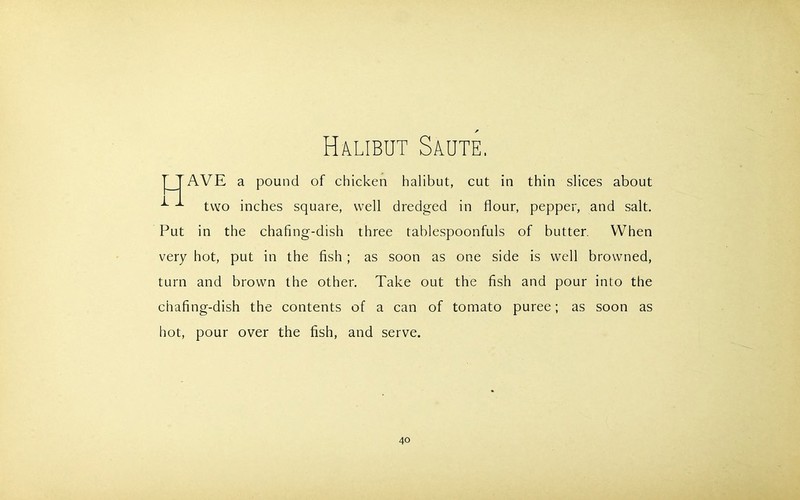 Halibut Saute AVE a pound of chicken halibut, cut in thin slices about two inches square, well dredged in flour, pepper, and salt. Put in the chafing-dish three tablespoonfuls of butter. When very hot, put in the fish ; as soon as one side is well browned, turn and brown the other. Take out the fish and pour into the chafing-dish the contents of a can of tomato puree; as soon as hot, pour over the fish, and serve.