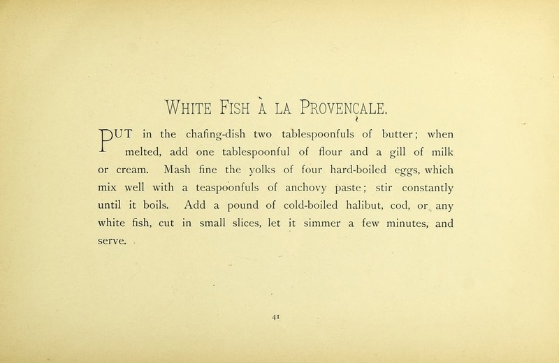 White Fish a la Provencale. * T)UT in the chafing-dish two tablespoonfuls of butter; when melted, add one tablespoonful of flour and a gill of milk or cream. Mash fine the yolks of four hard-boiled eggs, which mix well with a teaspoonfuls of anchovy paste; stir constantly until it boils. Add a pound of cold-boiled halibut, cod, or any white fish, cut in small slices, let it simmer a few minutes, and serve.