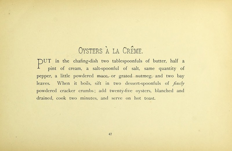 Oysters a la Creme. T)UT in the chafing-dish two tablespoonfuls of butter, half a pint of cream, a salt-spoonful of salt, same quantity of pepper, a little powdered mace, or grated nutmeg, and two bay leaves. When it boils, sift in two dessert-spoonfuls of finely powdered cracker crumbs; add twenty-five oysters, blanched and drained, cook two minutes, and serve on hot toast.