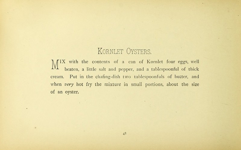 Kornlet Oysters. IX with the contents of a can of Kornlet four eggs, well x beaten, a little salt and pepper, and a tablespoonful of thick cream. Put in the chafing-dish two tablespoonfuls of butter, and when very hot fry the mixture in small portions, about the size of an oyster. 4s