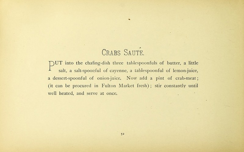 Crabs Saute. Tj)UT into the chafing-dish three tablespoonfuls of butter, a little ^ salt, a salt-spoonful of cayenne, a tablespoonful of lemon-juice, a dessert-spoonful of onion-juice. Now add a pint of crab-meat; (it can be procured in Fulton Market fresh) ; stir constantly until well heated, and serve at once.