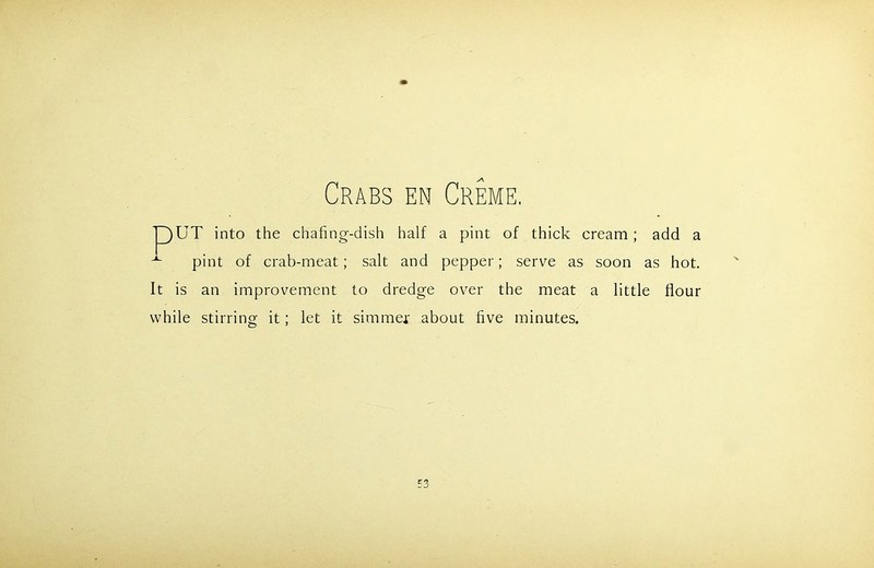 Crabs en Creme. pUT into the chafing-dish half a pint of thick cream; add a pint of crab-meat; salt and pepper; serve as soon as hot. It is an improvement to dredge over the meat a little flour while stirring it; let it simmer about five minutes.