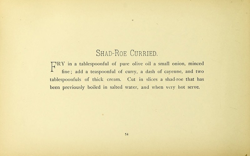 Shad-Roe Curried. T7RY in a tablespoonful of pure olive oil a small onion, minced ^ fine; add a teaspoonful of curry, a dash of cayenne, and two tablespoonfuls of thick cream. Cut in slices a shad-roe that has been previously boiled in salted water, and when very hot serve.