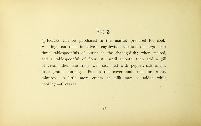 Frogs. TT'ROGS can be purchased in the market prepared for cook- ^ ing; cut them in halves, lengthwise; separate the legs. Put three tablespoonfuls of butter in the chafing-dish; when melted, add a tablespoonful of flour, stir until smooth, then add a gill of cream, then the frogs, well seasoned with pepper, salt and a little grated nutmeg. Put on the cover and cook for twenty minutes. A little more cream or milk may be added while cooking.—Caterer.
