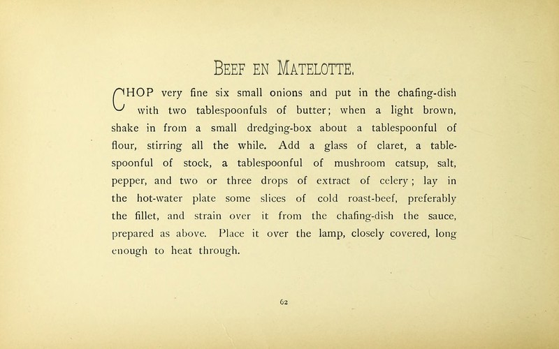 Beef en Matelotte HOP very fine six small onions and put in the chafing-dish with two tablespoonfuls of butter; when a light brown, shake in from a small dredging-box about a tablespoonful of flour, stirring all the while. Add a glass of claret, a table- spoonful of stock, a tablespoonful of mushroom catsup, salt, pepper, and two or three drops of extract of celery; lay in the hot-water plate some slices of cold roast-beef, preferably the fillet, and strain over it from the chafing-dish the sauce, prepared as above. Place it over the lamp, closely covered, long enough to heat through.