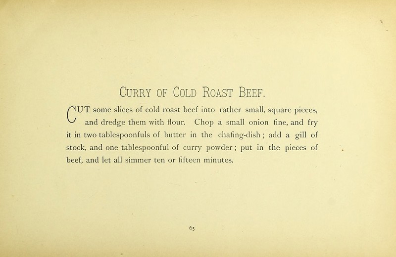 Curry of Cold Roast Beef. /^UT some slices of cold roast beef into rather small, square pieces, ^ and dredge them with flour. Chop a small onion fine, and fry it in two tablespoonfuls of butter in the chafing-dish ; add a gill of stock, and one tablespoonful of curry powder ; put in the pieces of beef, and let all simmer ten or fifteen minutes.